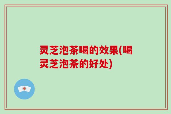 灵芝泡茶喝的效果(喝灵芝泡茶的好处)
