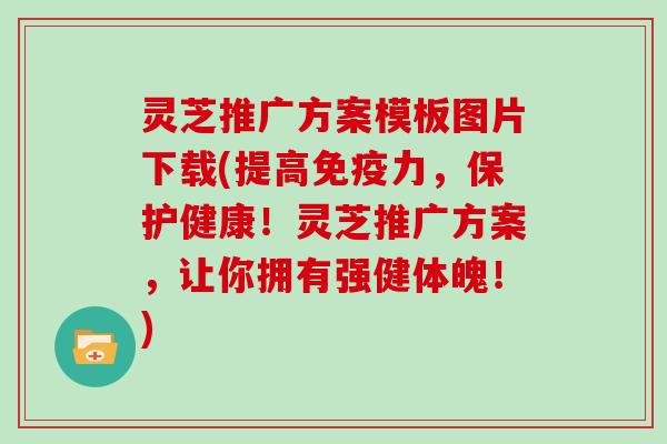 灵芝推广方案模板图片下载(提高免疫力,保护健康!灵芝推广方案,让你拥有强健体魄!) 灵芝推广方案模板图片下载(提高免疫力,保护健康!灵芝推广方案,让你拥有强健体魄!)