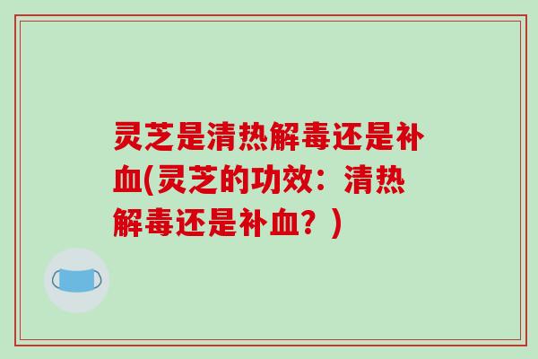 灵芝是清热还是补(灵芝的功效:清热还是补?) 灵芝是清热还是补(灵芝的功效:清热还是补?)