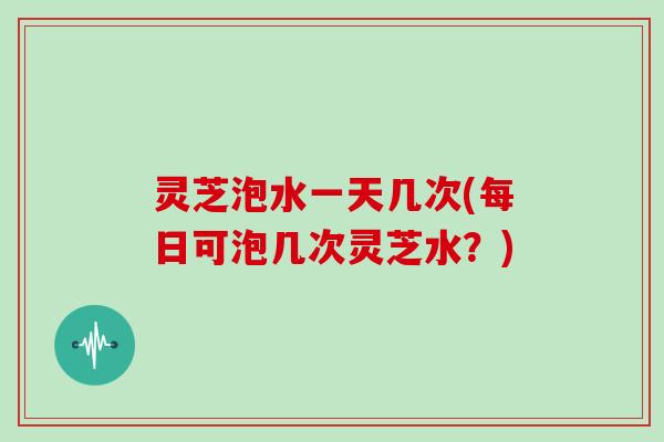 灵芝泡水一天几次(每日可泡几次灵芝水?) 灵芝泡水一天几次(每日可泡几次灵芝水?)