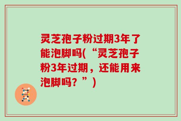 灵芝孢子粉过期3年了能泡脚吗(“灵芝孢子粉3年过期,还能用来泡脚吗?”) 灵芝孢子粉过期3年了能泡脚吗(“灵芝孢子粉3年过期,还能用来泡脚吗?”)