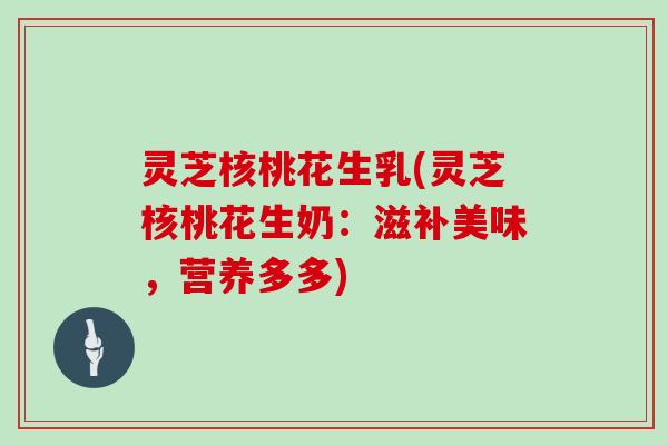 灵芝核桃花生乳(灵芝核桃花生奶:滋补美味,营养多多) 灵芝核桃花生乳(灵芝核桃花生奶:滋补美味,营养多多)