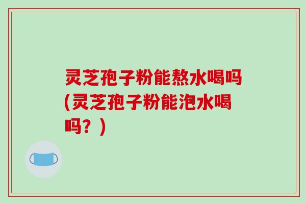 灵芝孢子粉能熬水喝吗(灵芝孢子粉能泡水喝吗？)