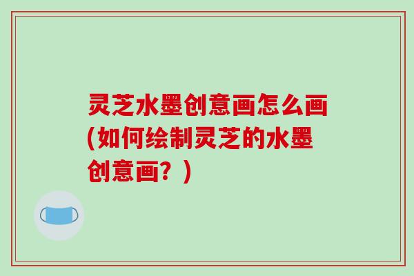 灵芝水墨创意画怎么画(如何绘制灵芝的水墨创意画?) 灵芝水墨创意画怎么画(如何绘制灵芝的水墨创意画?)