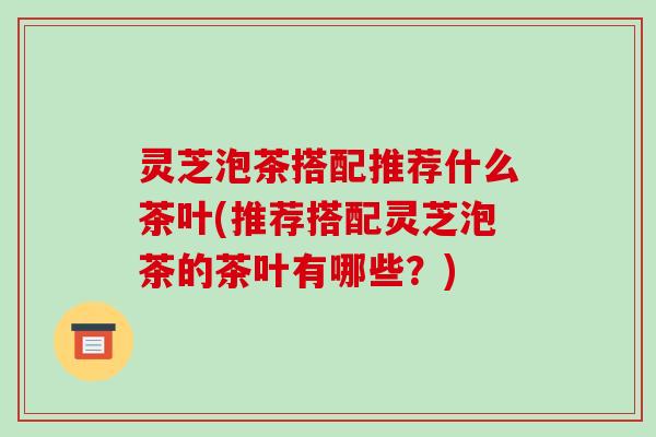 灵芝泡茶搭配推荐什么茶叶(推荐搭配灵芝泡茶的茶叶有哪些？)