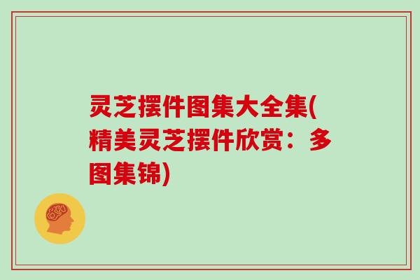 灵芝摆件图集大全集(精美灵芝摆件欣赏：多图集锦)