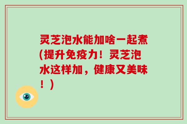 灵芝泡水能加啥一起煮(提升免疫力!灵芝泡水这样加,健康又美味!) 灵芝泡水能加啥一起煮(提升免疫力!灵芝泡水这样加,健康又美味!)