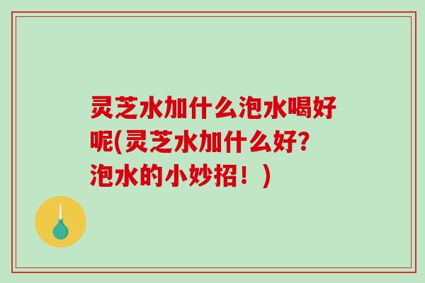灵芝水加什么泡水喝好呢(灵芝水加什么好?泡水的小妙招!) 灵芝水加什么泡水喝好呢(灵芝水加什么好?泡水的小妙招!)