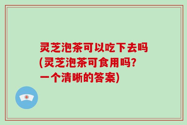 灵芝泡茶可以吃下去吗(灵芝泡茶可食用吗?一个清晰的答案) 灵芝泡茶可以吃下去吗(灵芝泡茶可食用吗?一个清晰的答案)