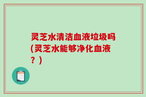 灵芝水清洁液垃圾吗(灵芝水能够净化液?) 灵芝水清洁液垃圾吗(灵芝水能够净化液?)