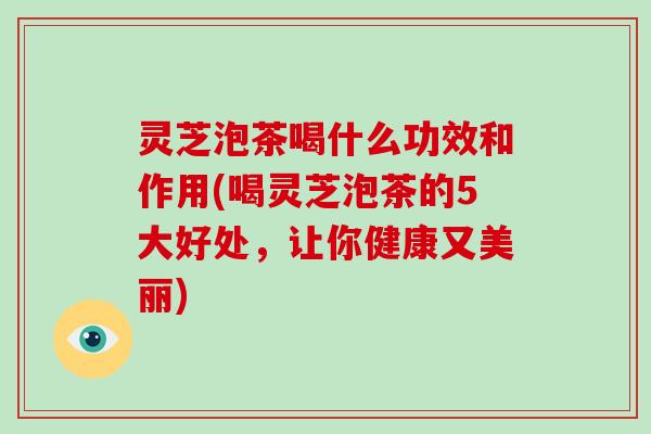 灵芝泡茶喝什么功效和作用(喝灵芝泡茶的5大好处,让你健康又美丽) 灵芝泡茶喝什么功效和作用(喝灵芝泡茶的5大好处,让你健康又美丽)