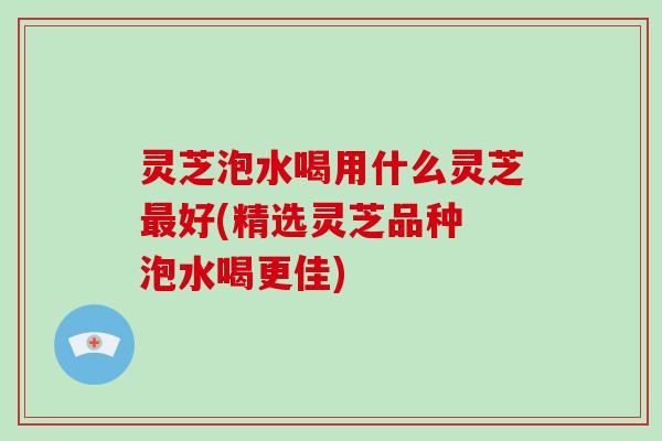 灵芝泡水喝用什么灵芝好(精选灵芝品种 泡水喝更佳)