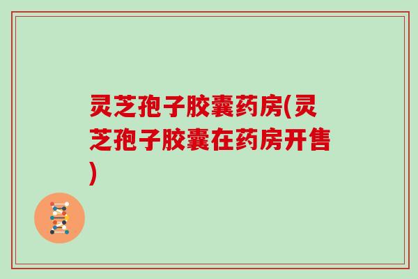 灵芝孢子胶囊药房(灵芝孢子胶囊在药房开售) 灵芝孢子胶囊药房(灵芝孢子胶囊在药房开售)