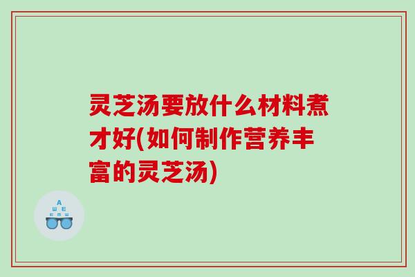 灵芝汤要放什么材料煮才好(如何制作营养丰富的灵芝汤)