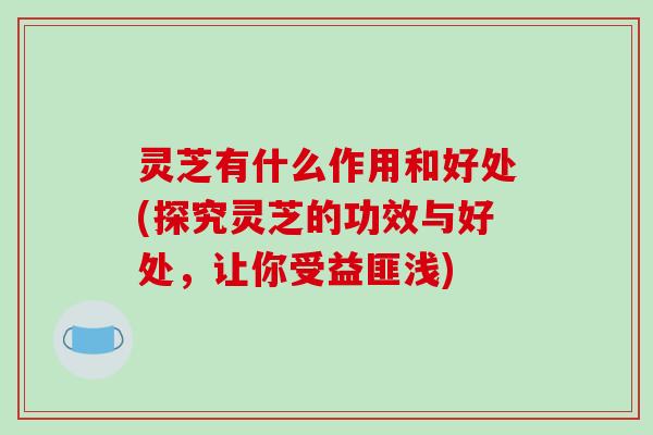 灵芝有什么作用和好处(探究灵芝的功效与好处,让你受益匪浅) 灵芝有什么作用和好处(探究灵芝的功效与好处,让你受益匪浅)