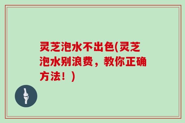 灵芝泡水不出色(灵芝泡水别浪费,教你正确方法!) 灵芝泡水不出色(灵芝泡水别浪费,教你正确方法!)
