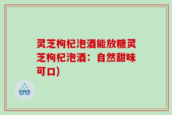 灵芝枸杞泡酒能放糖灵芝枸杞泡酒:自然甜味可口) 灵芝枸杞泡酒能放糖灵芝枸杞泡酒:自然甜味可口)