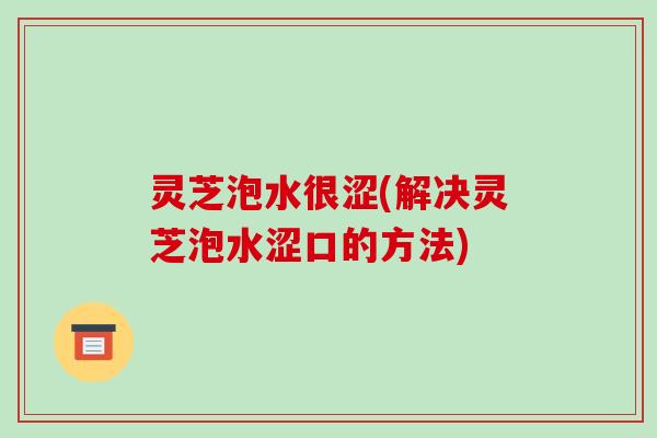 灵芝泡水很涩(解决灵芝泡水涩口的方法) 灵芝泡水很涩(解决灵芝泡水涩口的方法)