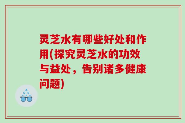 灵芝水有哪些好处和作用(探究灵芝水的功效与益处,告别诸多健康问题) 灵芝水有哪些好处和作用(探究灵芝水的功效与益处,告别诸多健康问题)