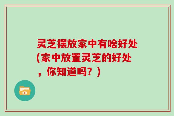 灵芝摆放家中有啥好处(家中放置灵芝的好处，你知道吗？)