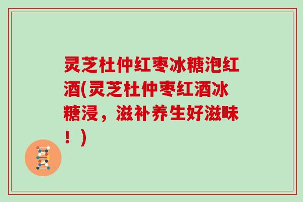 灵芝杜仲红枣冰糖泡红酒(灵芝杜仲枣红酒冰糖浸,滋补养生好滋味!) 灵芝杜仲红枣冰糖泡红酒(灵芝杜仲枣红酒冰糖浸,滋补养生好滋味!)