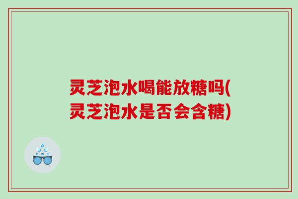 灵芝泡水喝能放糖吗(灵芝泡水是否会含糖)