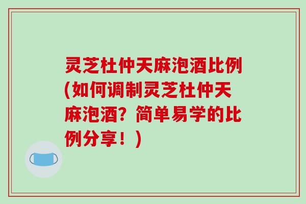 灵芝杜仲天麻泡酒比例(如何调制灵芝杜仲天麻泡酒?简单易学的比例分享!) 灵芝杜仲天麻泡酒比例(如何调制灵芝杜仲天麻泡酒?简单易学的比例分享!)