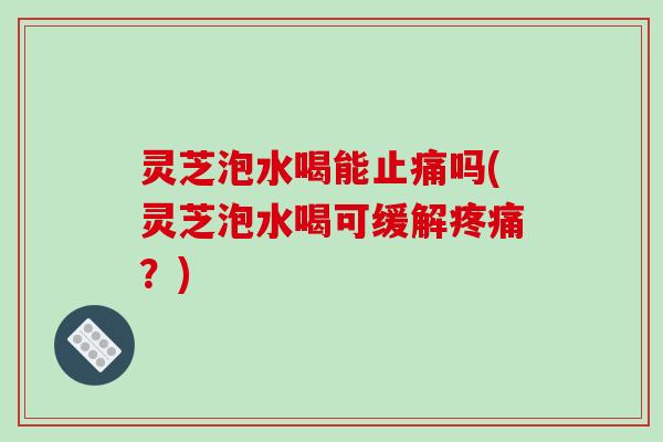 灵芝泡水喝能吗(灵芝泡水喝可缓解?) 灵芝泡水喝能吗(灵芝泡水喝可缓解?)