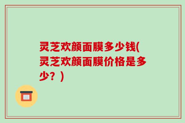 灵芝欢颜面膜多少钱(灵芝欢颜面膜价格是多少?) 灵芝欢颜面膜多少钱(灵芝欢颜面膜价格是多少?)