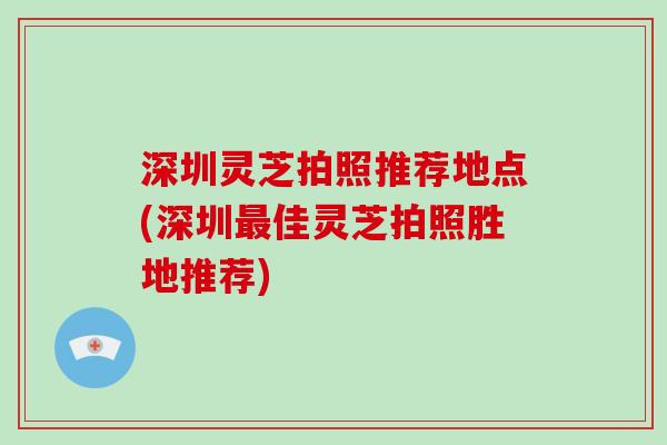 深圳灵芝拍照推荐地点(深圳佳灵芝拍照胜地推荐)