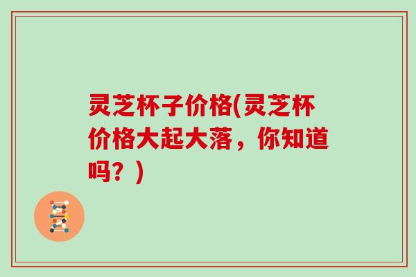 灵芝杯子价格(灵芝杯价格大起大落,你知道吗?) 灵芝杯子价格(灵芝杯价格大起大落,你知道吗?)