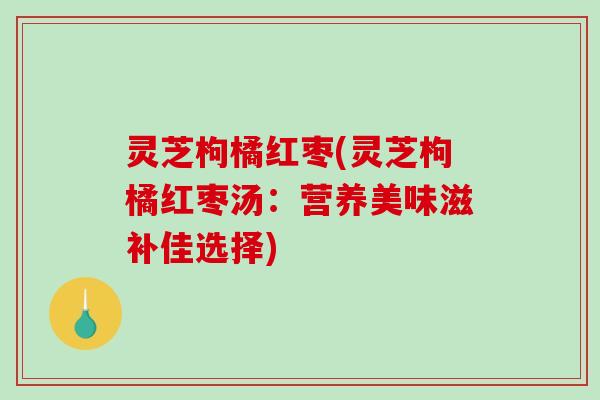 灵芝枸橘红枣(灵芝枸橘红枣汤:营养美味滋补佳选择) 灵芝枸橘红枣(灵芝枸橘红枣汤:营养美味滋补佳选择)