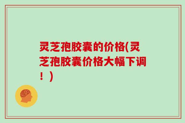 灵芝孢胶囊的价格(灵芝孢胶囊价格大幅下调！)