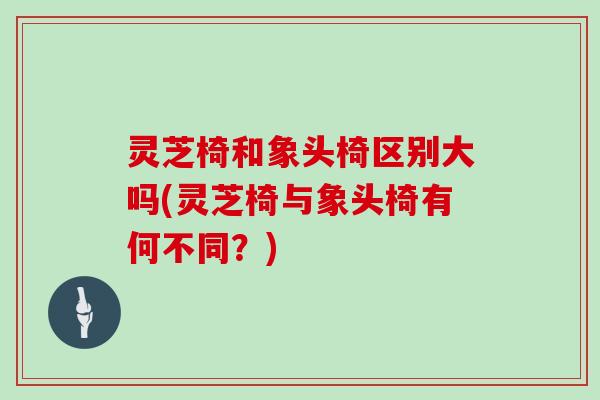 灵芝椅和象头椅区别大吗(灵芝椅与象头椅有何不同？)