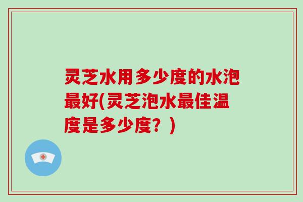 灵芝水用多少度的水泡好(灵芝泡水佳温度是多少度?) 灵芝水用多少度的水泡好(灵芝泡水佳温度是多少度?)