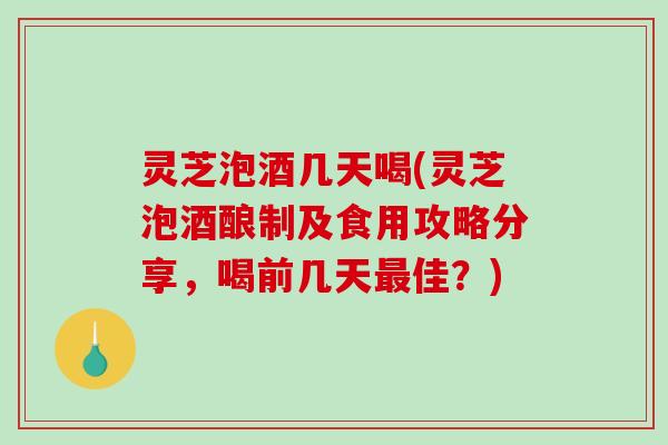 灵芝泡酒几天喝(灵芝泡酒酿制及食用攻略分享，喝前几天佳？)