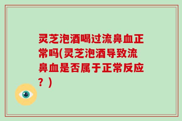 灵芝泡酒喝过流鼻正常吗(灵芝泡酒导致流鼻是否属于正常反应？)