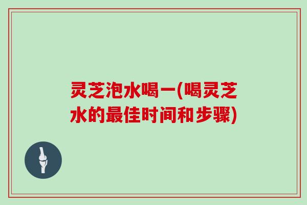 灵芝泡水喝一(喝灵芝水的佳时间和步骤) 灵芝泡水喝一(喝灵芝水的佳时间和步骤)