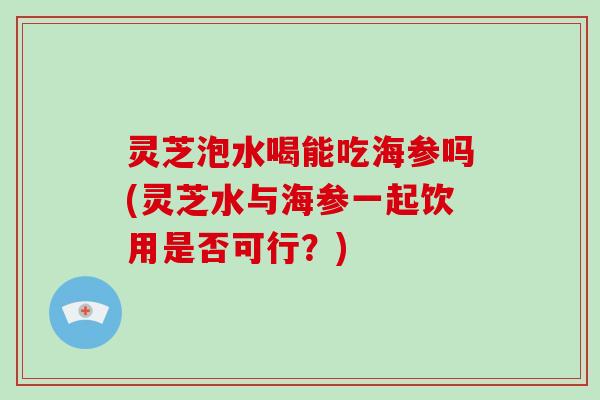 灵芝泡水喝能吃海参吗(灵芝水与海参一起饮用是否可行?) 灵芝泡水喝能吃海参吗(灵芝水与海参一起饮用是否可行?)