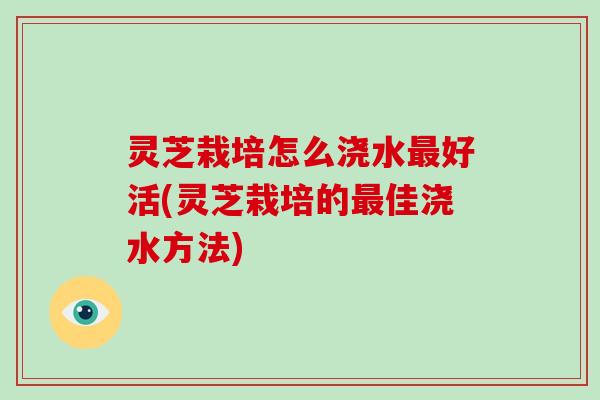 灵芝栽培怎么浇水好活(灵芝栽培的佳浇水方法) 灵芝栽培怎么浇水好活(灵芝栽培的佳浇水方法)