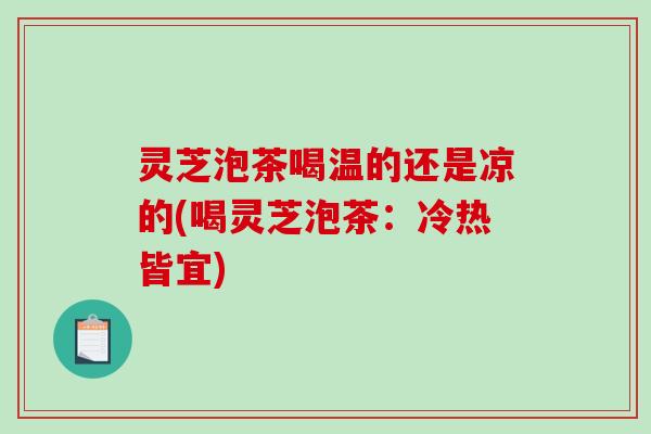 灵芝泡茶喝温的还是凉的(喝灵芝泡茶:冷热皆宜) 灵芝泡茶喝温的还是凉的(喝灵芝泡茶:冷热皆宜)