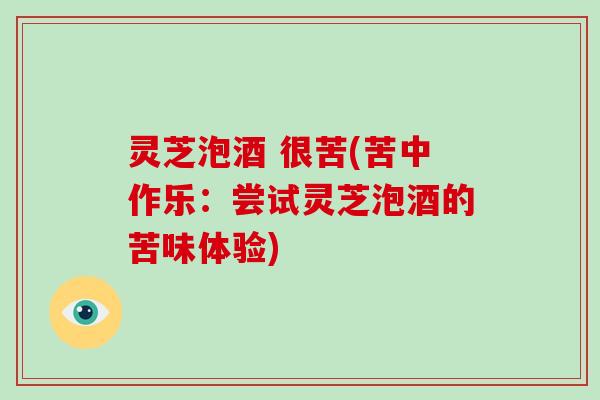 灵芝泡酒 很苦(苦中作乐:尝试灵芝泡酒的苦味体验) 灵芝泡酒 很苦(苦中作乐:尝试灵芝泡酒的苦味体验)