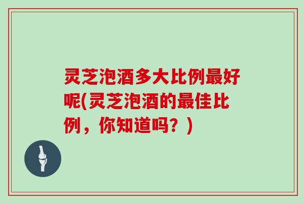 灵芝泡酒多大比例好呢(灵芝泡酒的佳比例,你知道吗?) 灵芝泡酒多大比例好呢(灵芝泡酒的佳比例,你知道吗?)