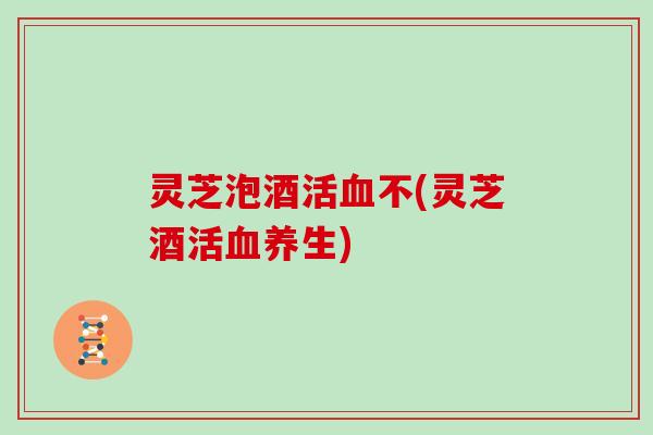 灵芝泡酒活不(灵芝酒活养生)