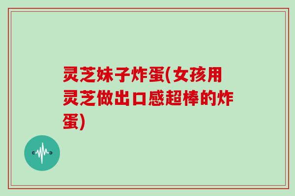 灵芝妹子炸蛋(女孩用灵芝做出口感超棒的炸蛋) 灵芝妹子炸蛋(女孩用灵芝做出口感超棒的炸蛋)