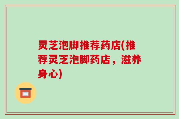 灵芝泡脚推荐药店(推荐灵芝泡脚药店,滋养身心) 灵芝泡脚推荐药店(推荐灵芝泡脚药店,滋养身心)