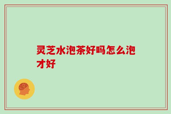 灵芝水泡茶好吗怎么泡才好 灵芝水泡茶好吗怎么泡才好
