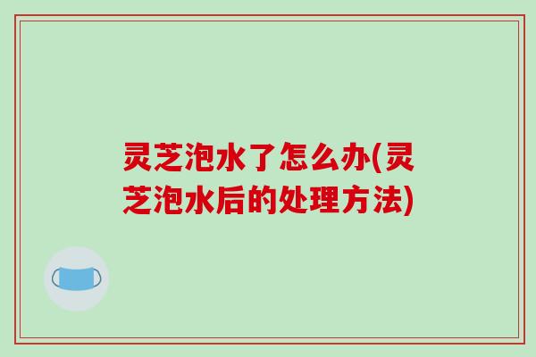 灵芝泡水了怎么办(灵芝泡水后的处理方法) 灵芝泡水了怎么办(灵芝泡水后的处理方法)