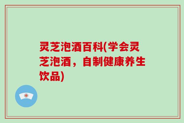 灵芝泡酒百科(学会灵芝泡酒,自制健康养生饮品) 灵芝泡酒百科(学会灵芝泡酒,自制健康养生饮品)