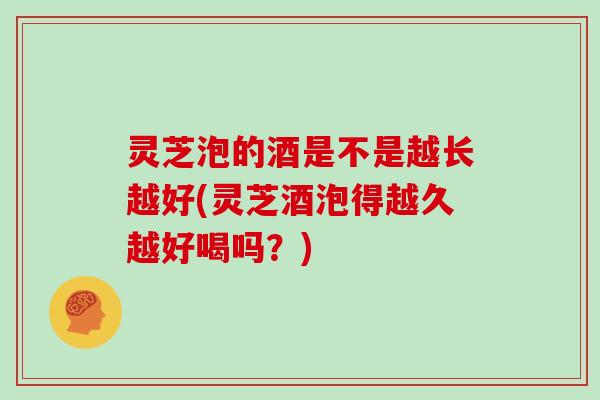灵芝泡的酒是不是越长越好(灵芝酒泡得越久越好喝吗?) 灵芝泡的酒是不是越长越好(灵芝酒泡得越久越好喝吗?)
